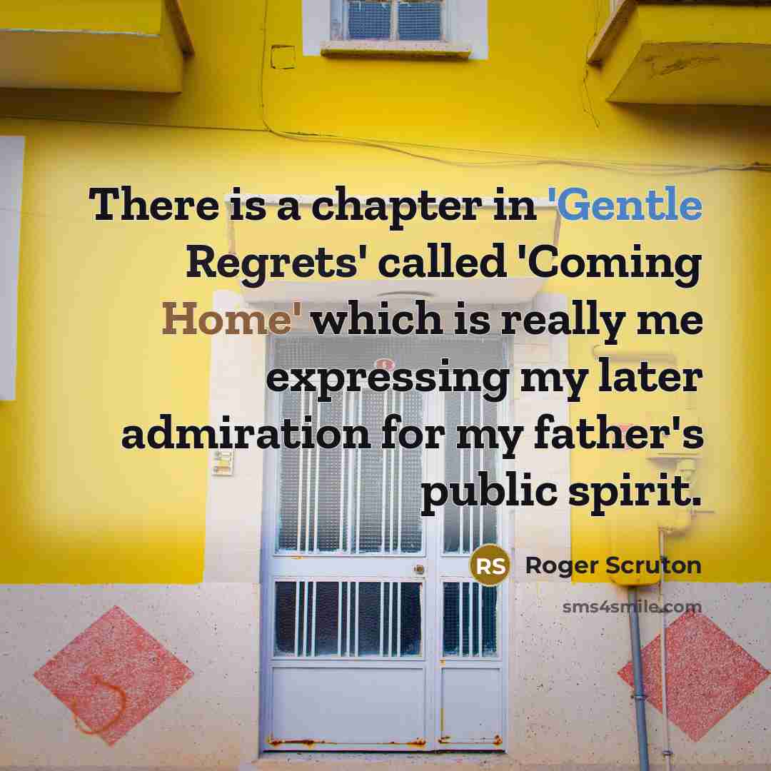 “There is a chapter in 'Gentle Regrets' called 'Coming Home' which is really me expressing my later admiration for my father's public spirit.” quote by Roger Scruton