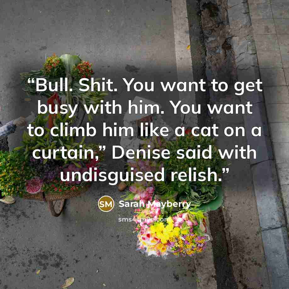 “Bull. Shit. You want to get busy with him. You want to climb him like a cat on a curtain,” Denise said with undisguised relish.” quote by Sarah Mayberry