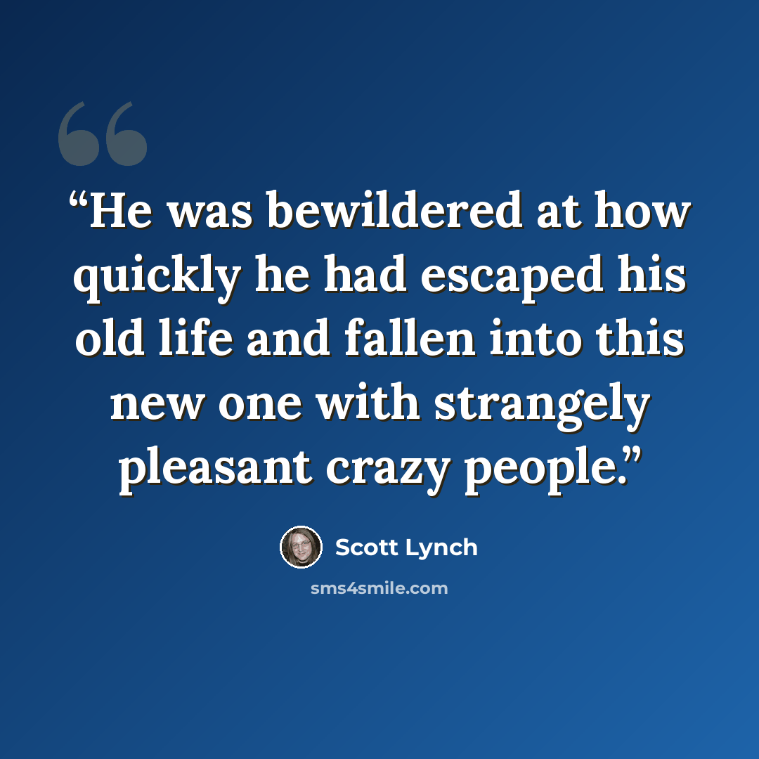 “He was bewildered at how quickly he had escaped his old life and fallen into this new one with strangely pleasant crazy people.” quote by Scott Lynch