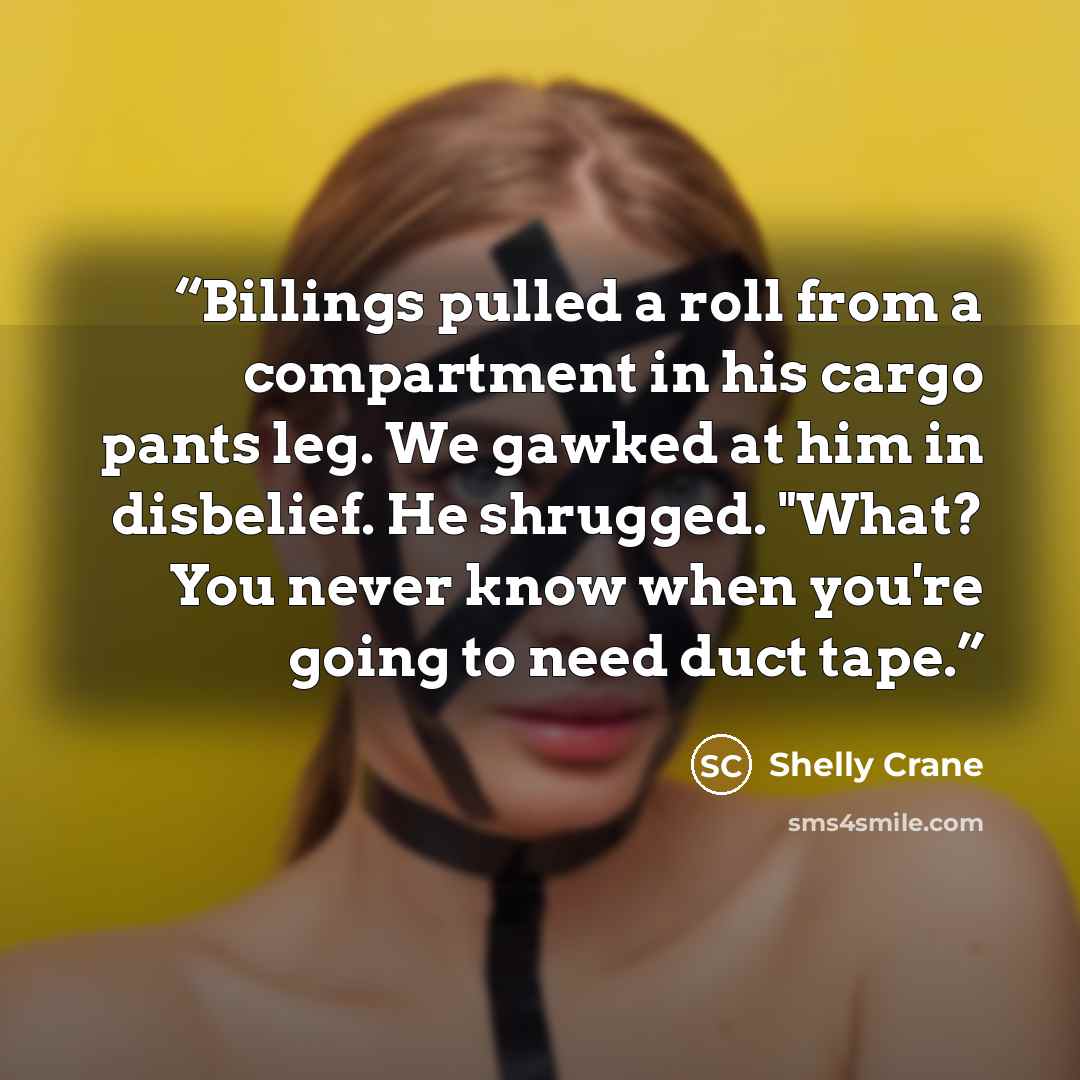“Billings pulled a roll from a compartment in his cargo pants leg. We gawked at him in disbelief. He shrugged. "What? You never know when you're going to need duct tape.” quote by Shelly Crane