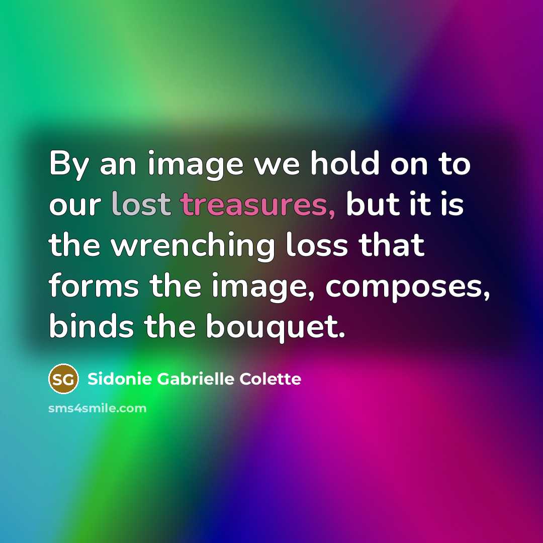 “By an image we hold on to our lost treasures, but it is the wrenching loss that forms the image, composes, binds the bouquet.” quote by Sidonie Gabrielle Colette