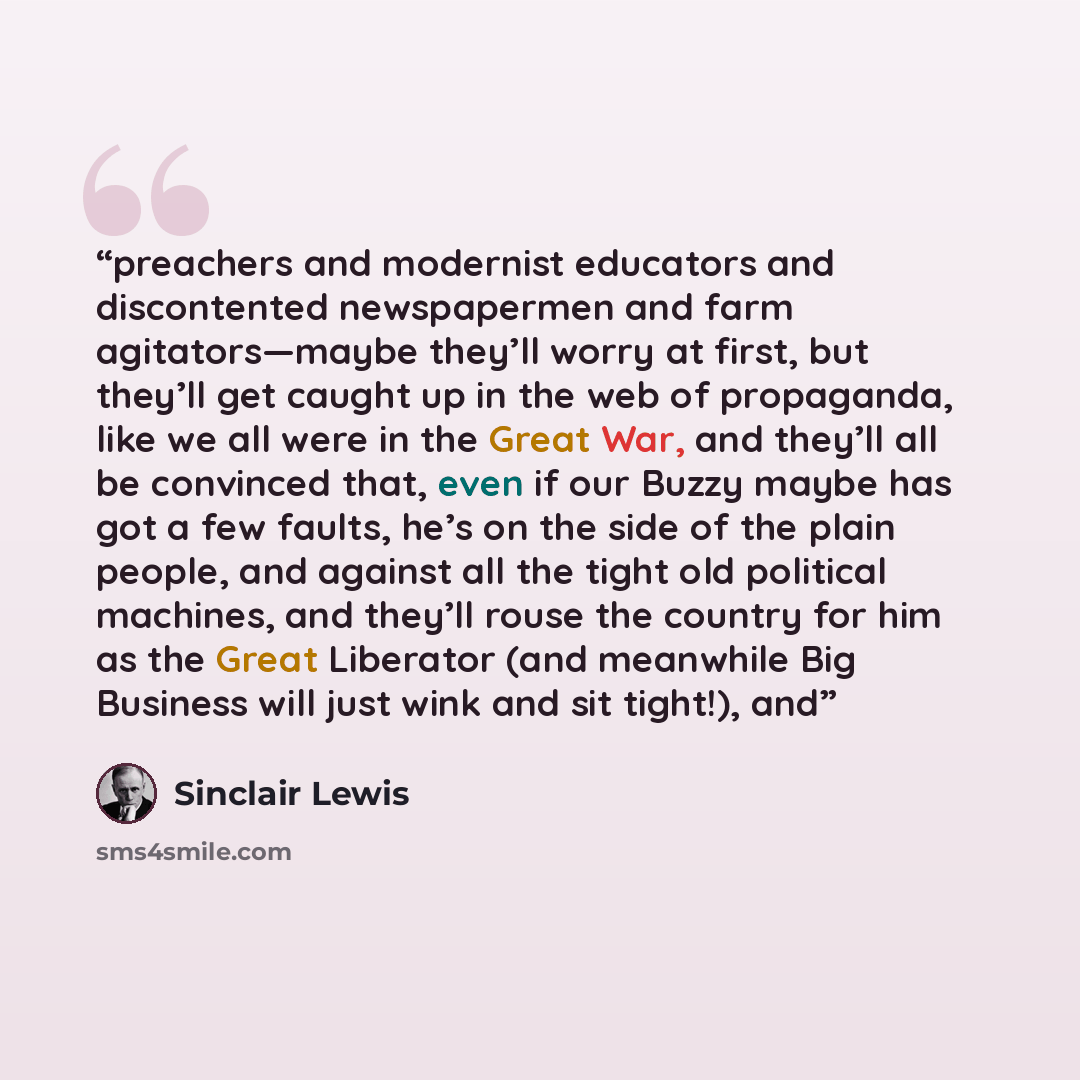 “preachers and modernist educators and discontented newspapermen and farm agitators—maybe they’ll worry at first, but they’ll get caught up in the web of propaganda, like we all were in the Great War, and they’ll all be convinced that, even if our Buzzy maybe has got a few faults, he’s on the side…” quote by Sinclair Lewis