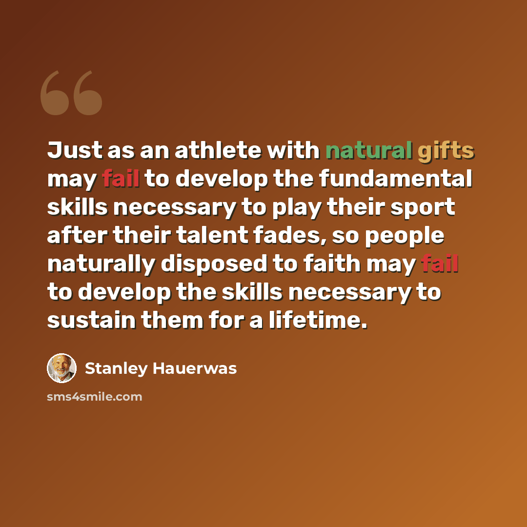 “Just as an athlete with natural gifts may fail to develop the fundamental skills necessary to play their sport after their talent fades, so people naturally disposed to faith may fail to develop the skills necessary to sustain them for a lifetime.” quote by Stanley Hauerwas