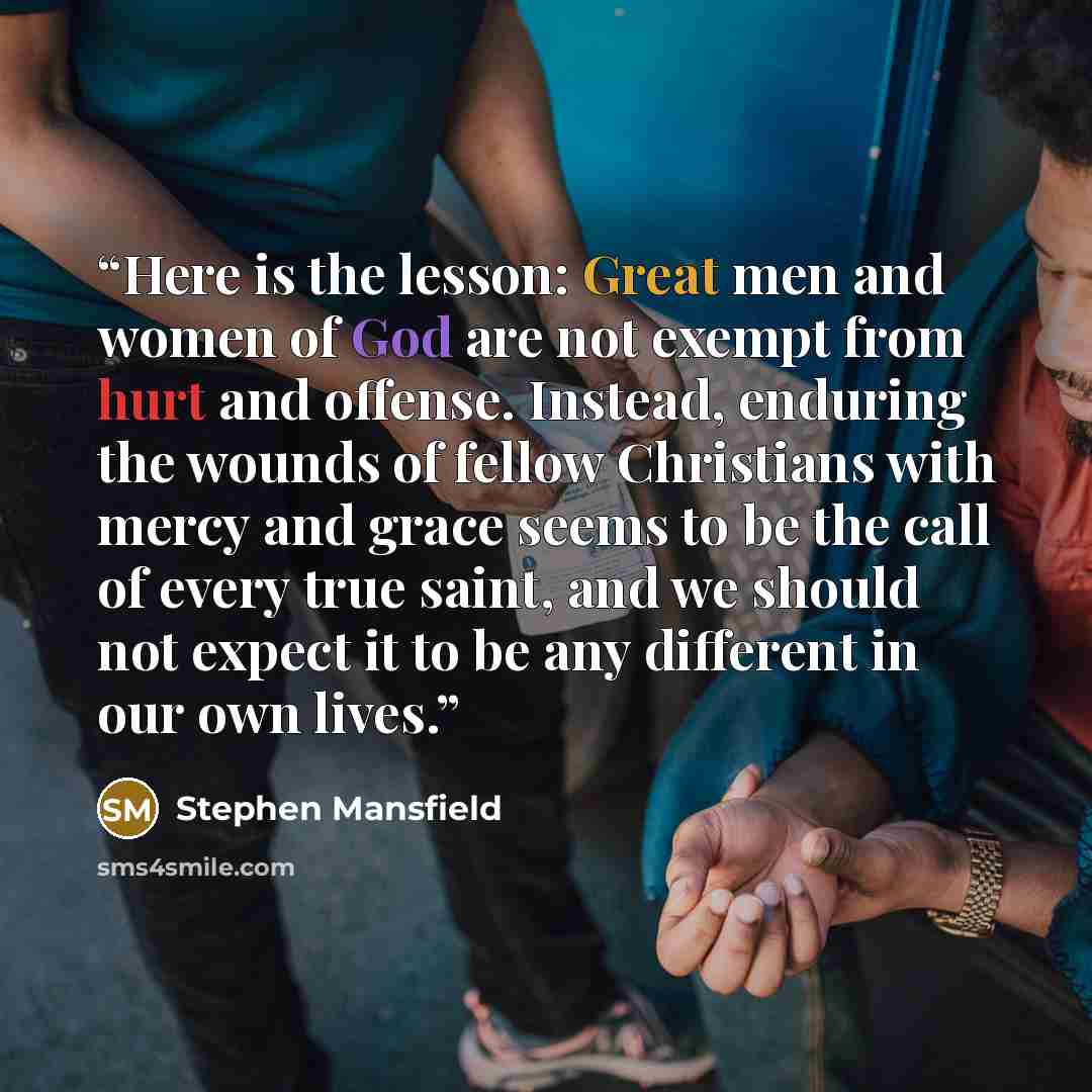 “Here is the lesson: Great men and women of God are not exempt from hurt and offense. Instead, enduring the wounds of fellow Christians with mercy and grace seems to be the call of every true saint, and we should not expect it to be any different in our own lives.” quote by Stephen Mansfield