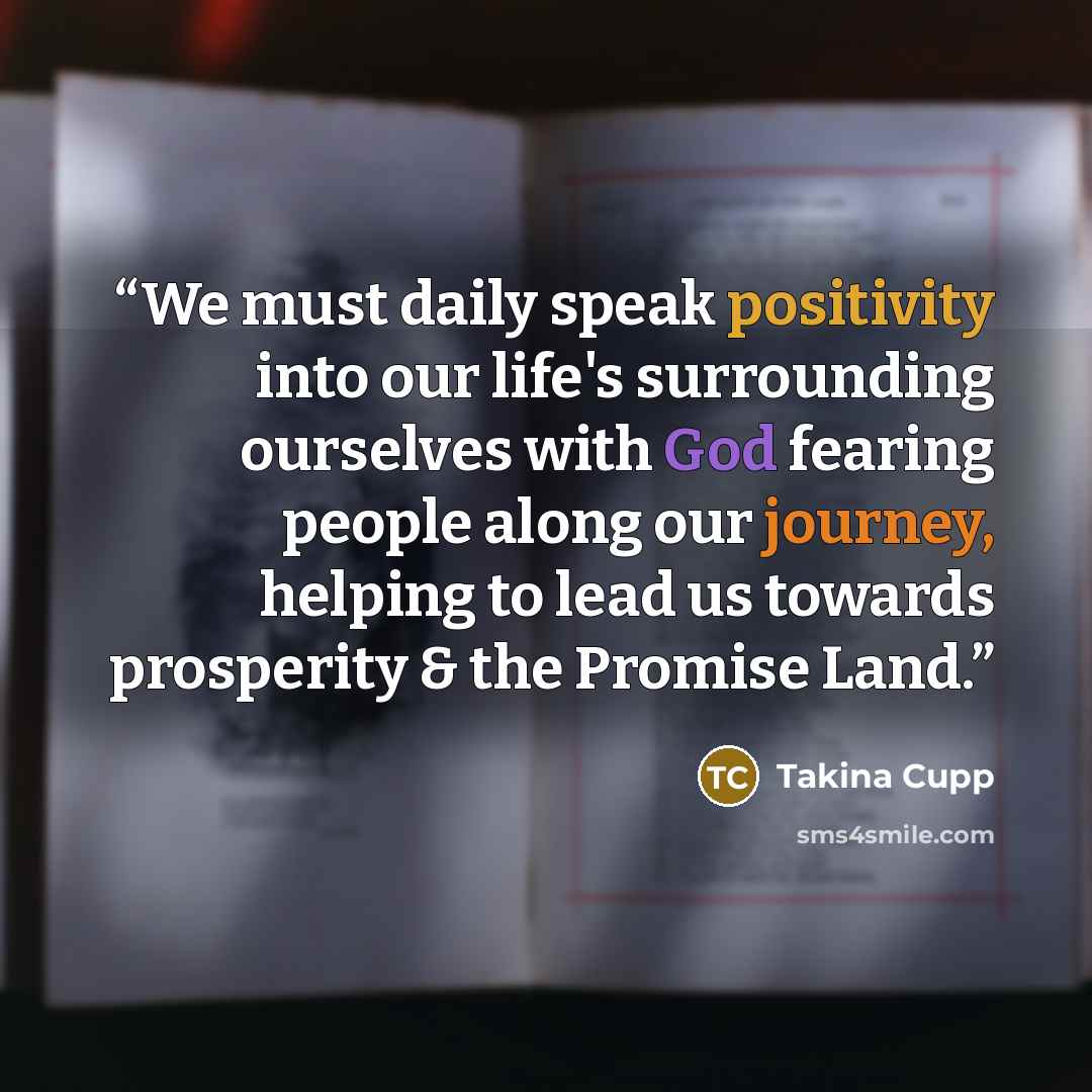 “We must daily speak positivity into our life's surrounding ourselves with God fearing people along our journey, helping to lead us towards prosperity & the Promise Land.” quote by Takina Cupp