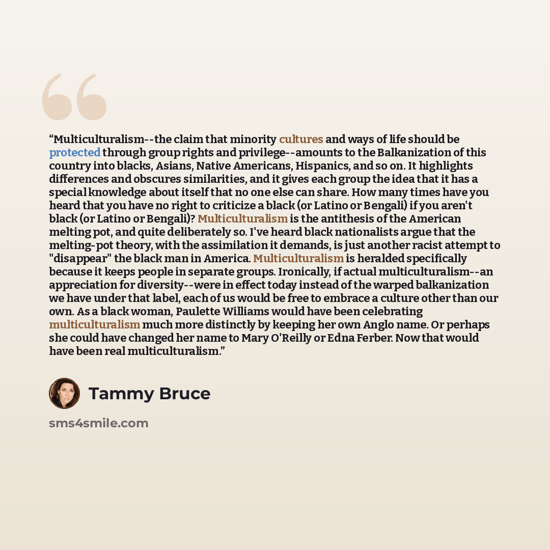 “Multiculturalism--the claim that minority cultures and ways of life should be protected through group rights and privilege--amounts to the Balkanization of this country into blacks, Asians, Native Americans, Hispanics, and so on. It highlights differences and obscures similarities, and it gives…” quote by Tammy Bruce