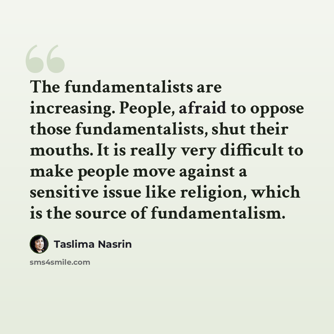 “The fundamentalists are increasing. People, afraid to oppose those fundamentalists, shut their mouths. It is really very difficult to make people move against a sensitive issue like religion, which is the source of fundamentalism.” quote by Taslima Nasrin
