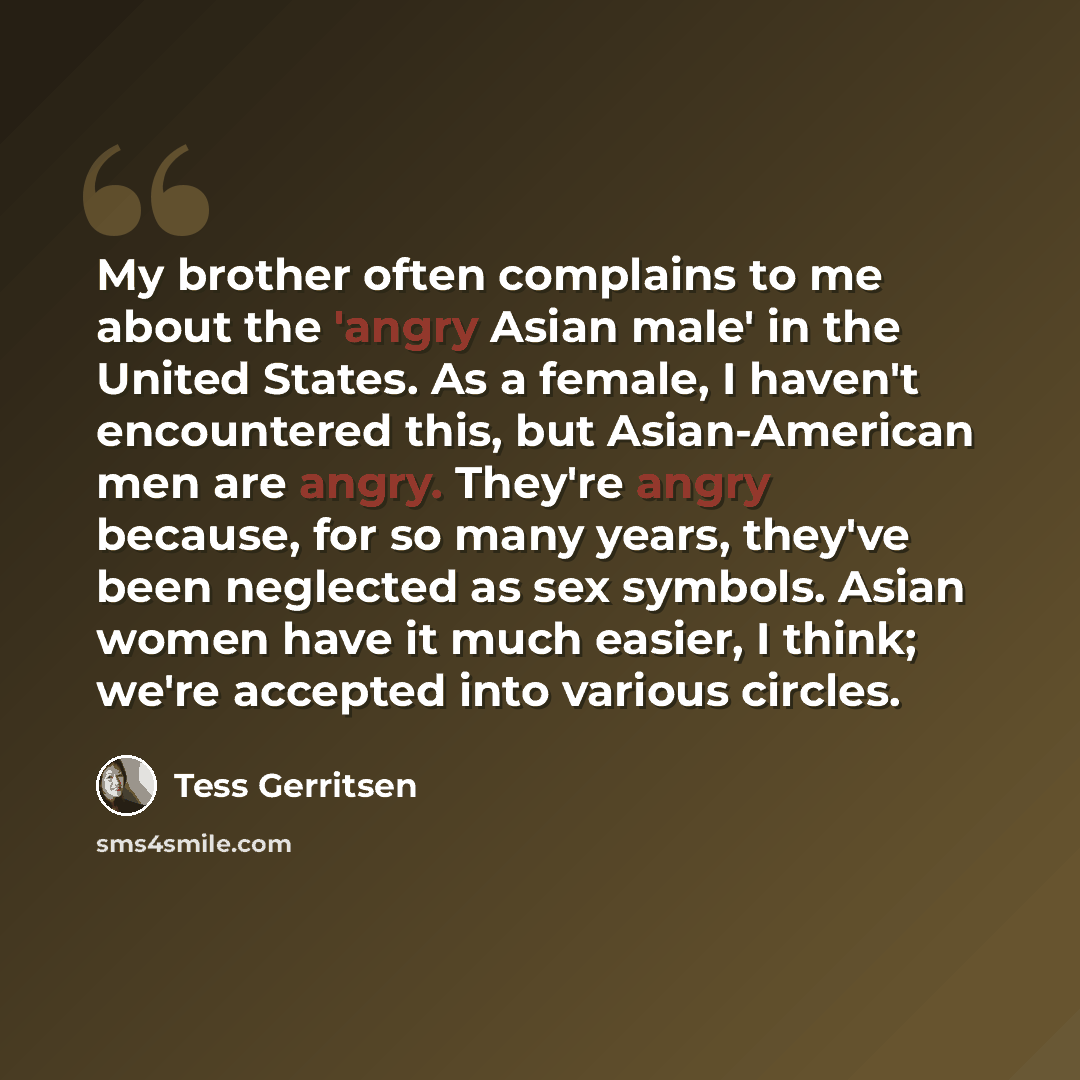 “My brother often complains to me about the 'angry Asian male' in the United States. As a female, I haven't encountered this, but Asian-American men are angry. They're angry because, for so many years, they've been neglected as sex symbols. Asian women have it much easier, I think; we're accepted…” quote by Tess Gerritsen