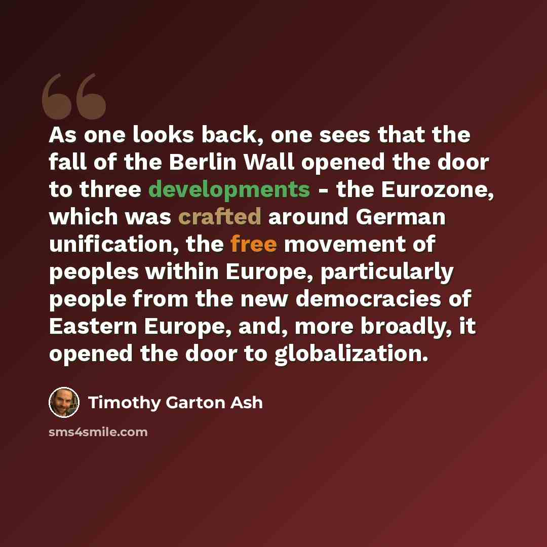 “As one looks back, one sees that the fall of the Berlin Wall opened the door to three developments - the Eurozone, which was crafted around German unification, the free movement of peoples within Europe, particularly people from the new democracies of Eastern Europe, and, more broadly, it opened…” quote by Timothy Garton Ash