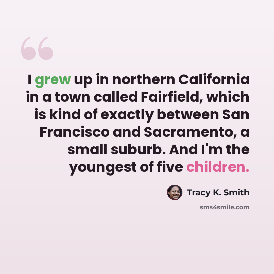 “I grew up in northern California in a town called Fairfield, which is kind of exactly between San Francisco and Sacramento, a small suburb. And I'm the youngest of five children.” quote by Tracy K. Smith