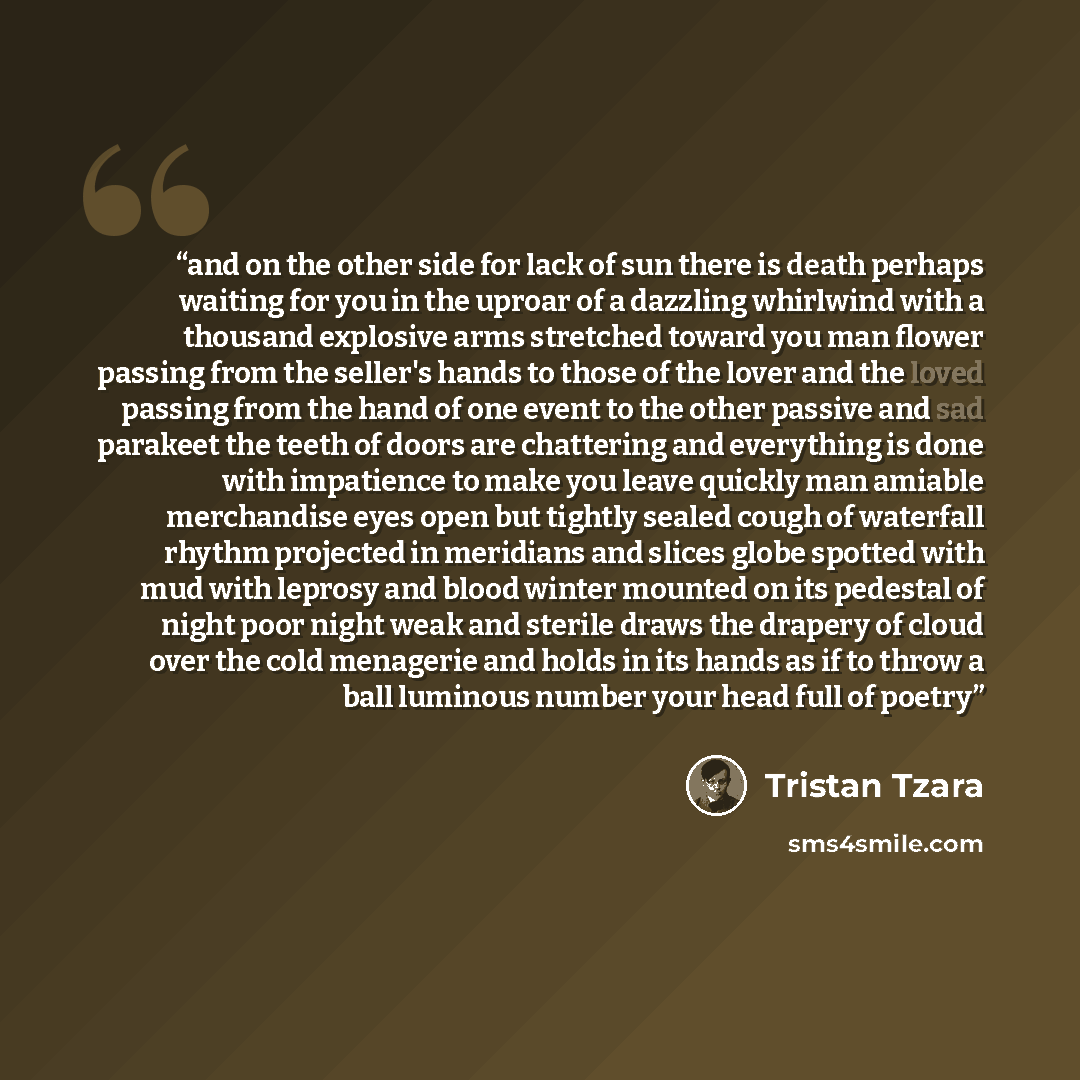 “and on the other side for lack of sun there is death perhaps waiting for you in the uproar of a dazzling whirlwind with a thousand explosive arms stretched toward you man flower passing from the seller's hands to those of the lover and the loved passing from the hand of one event to the other…” quote by Tristan Tzara