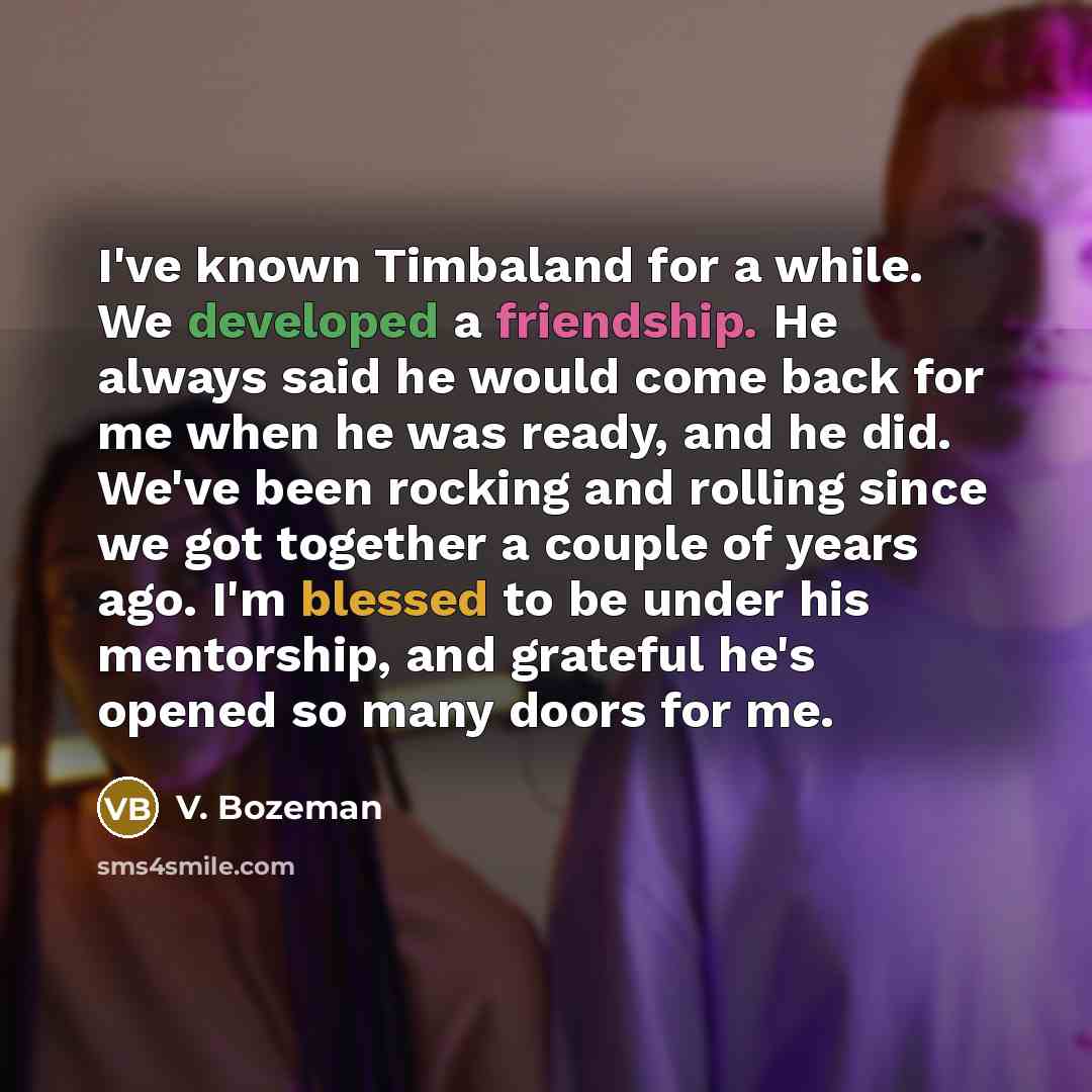 “I've known Timbaland for a while. We developed a friendship. He always said he would come back for me when he was ready, and he did. We've been rocking and rolling since we got together a couple of years ago. I'm blessed to be under his mentorship, and grateful he's opened so many doors for me.” quote by V. Bozeman
