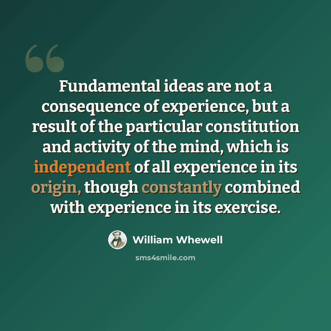 “Fundamental ideas are not a consequence of experience, but a result of the particular constitution and activity of the mind, which is independent of all experience in its origin, though constantly combined with experience in its exercise.” quote by William Whewell
