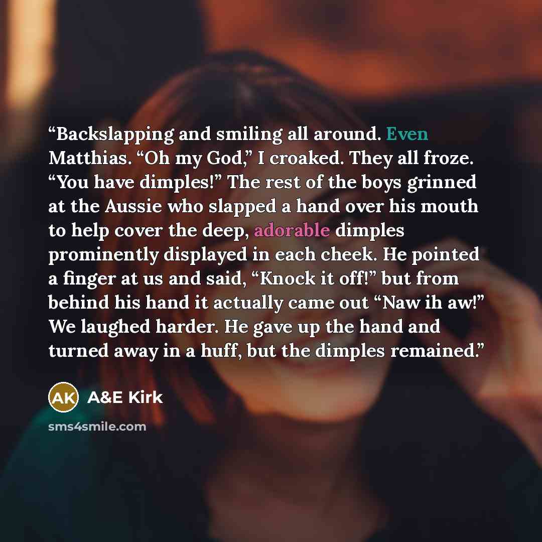 “Backslapping and smiling all around. Even Matthias. “Oh my God,” I croaked. They all froze. “You have dimples!” The rest of the boys grinned at the Aussie who slapped a hand over his mouth to help cover the deep, adorable dimples prominently displayed in each cheek. He pointed a finger at us and…” quote by A&E Kirk