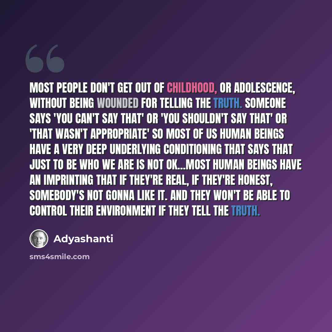 “Most people don't get out of childhood, or adolescence, without being wounded for telling the truth. Someone says 'you can't say that' or 'you shouldn't say that' or 'that wasn't appropriate' so most of us human beings have a very deep underlying conditioning that says that just to be who we are…” quote by Adyashanti
