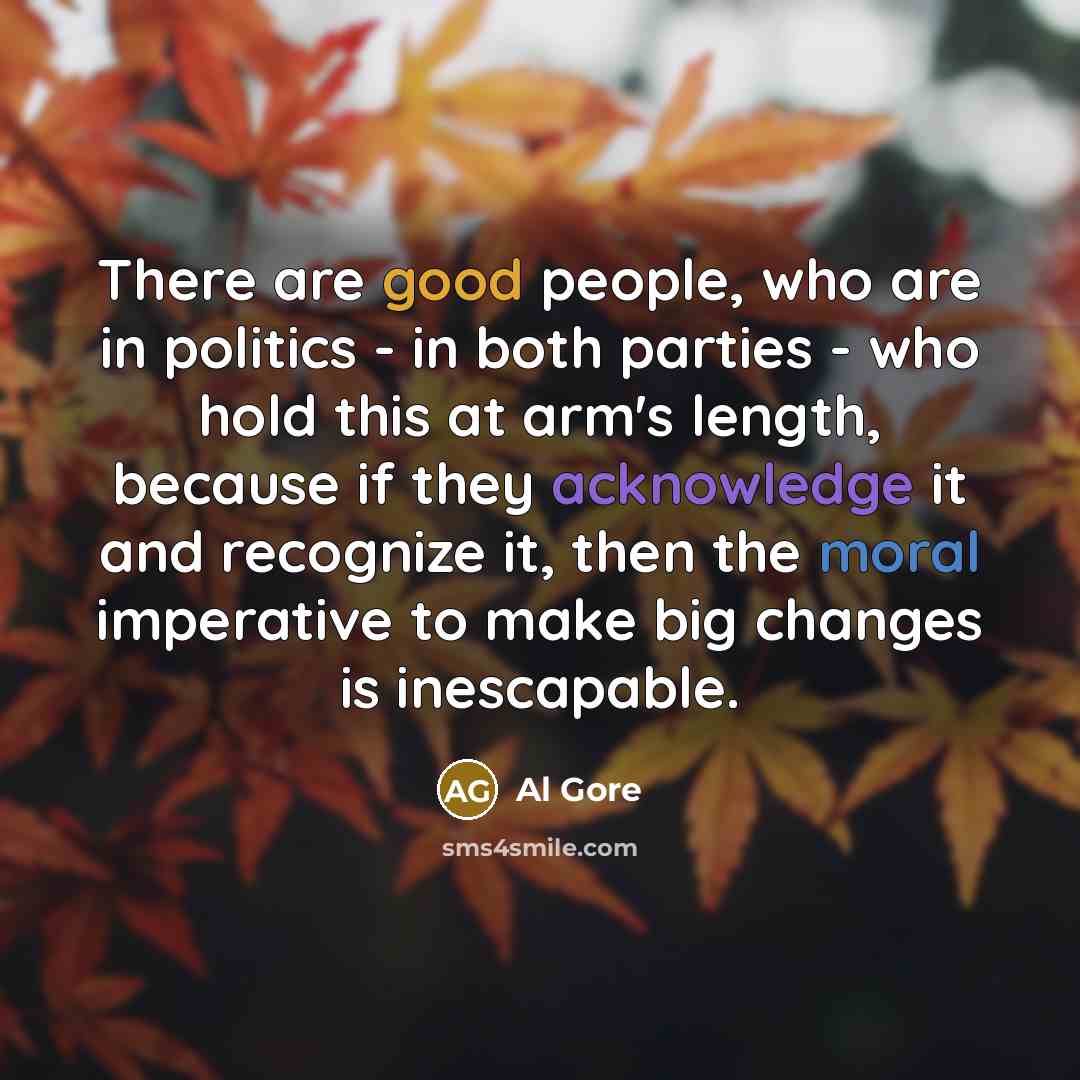 “There are good people, who are in politics - in both parties - who hold this at arm's length, because if they acknowledge it and recognize it, then the moral imperative to make big changes is inescapable.” quote by Al Gore