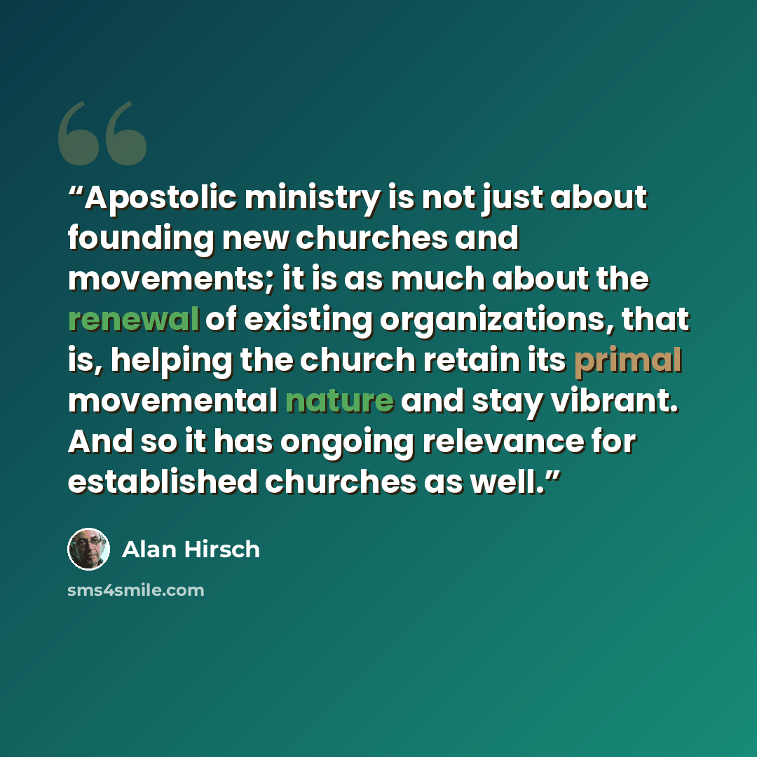 “Apostolic ministry is not just about founding new churches and movements; it is as much about the renewal of existing organizations, that is, helping the church retain its primal movemental nature and stay vibrant. And so it has ongoing relevance for established churches as well.” quote by Alan Hirsch