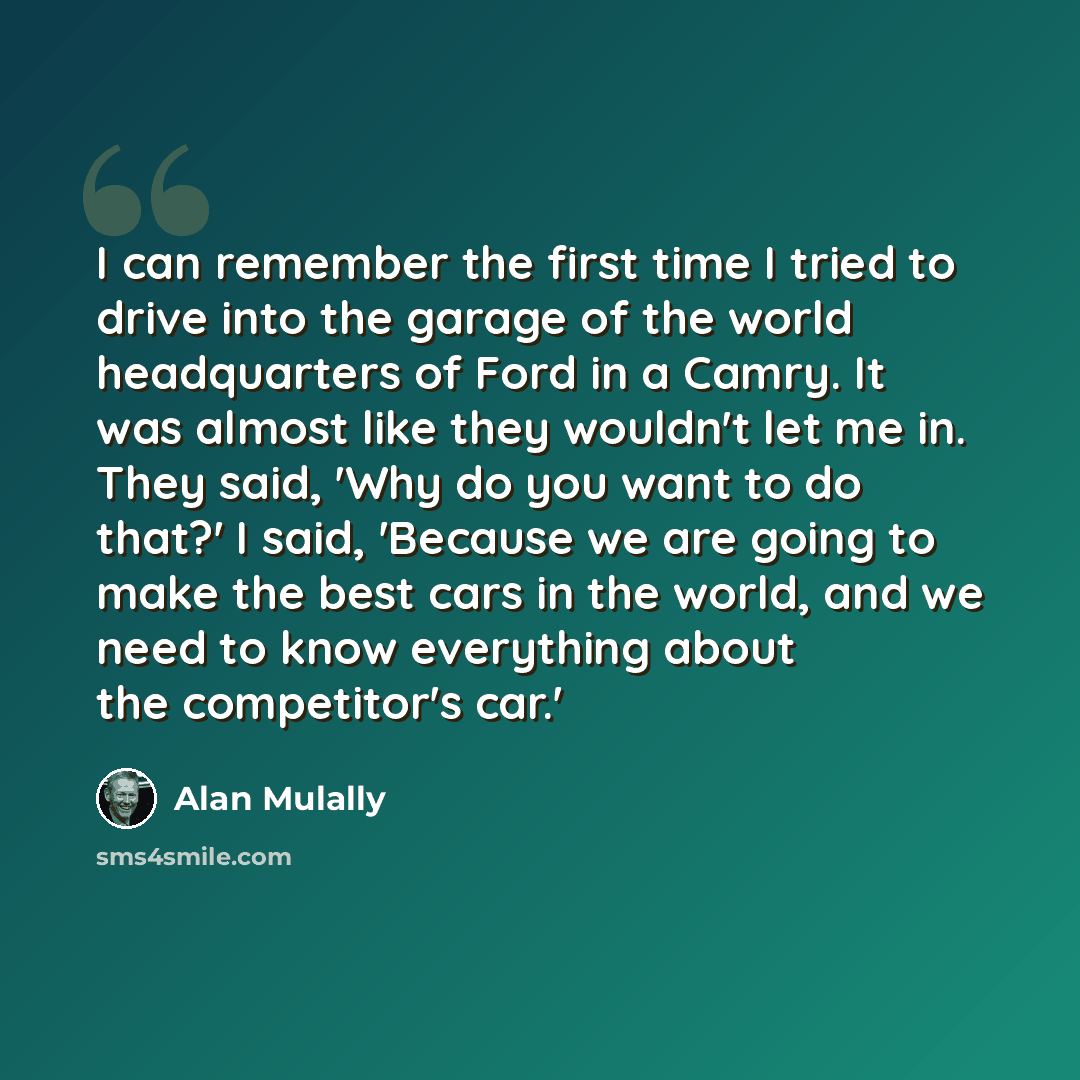 “I can remember the first time I tried to drive into the garage of the world headquarters of Ford in a Camry. It was almost like they wouldn't let me in. They said, 'Why do you want to do that?' I said, 'Because we are going to make the best cars in the world, and we need to know everything about…” quote by Alan Mulally