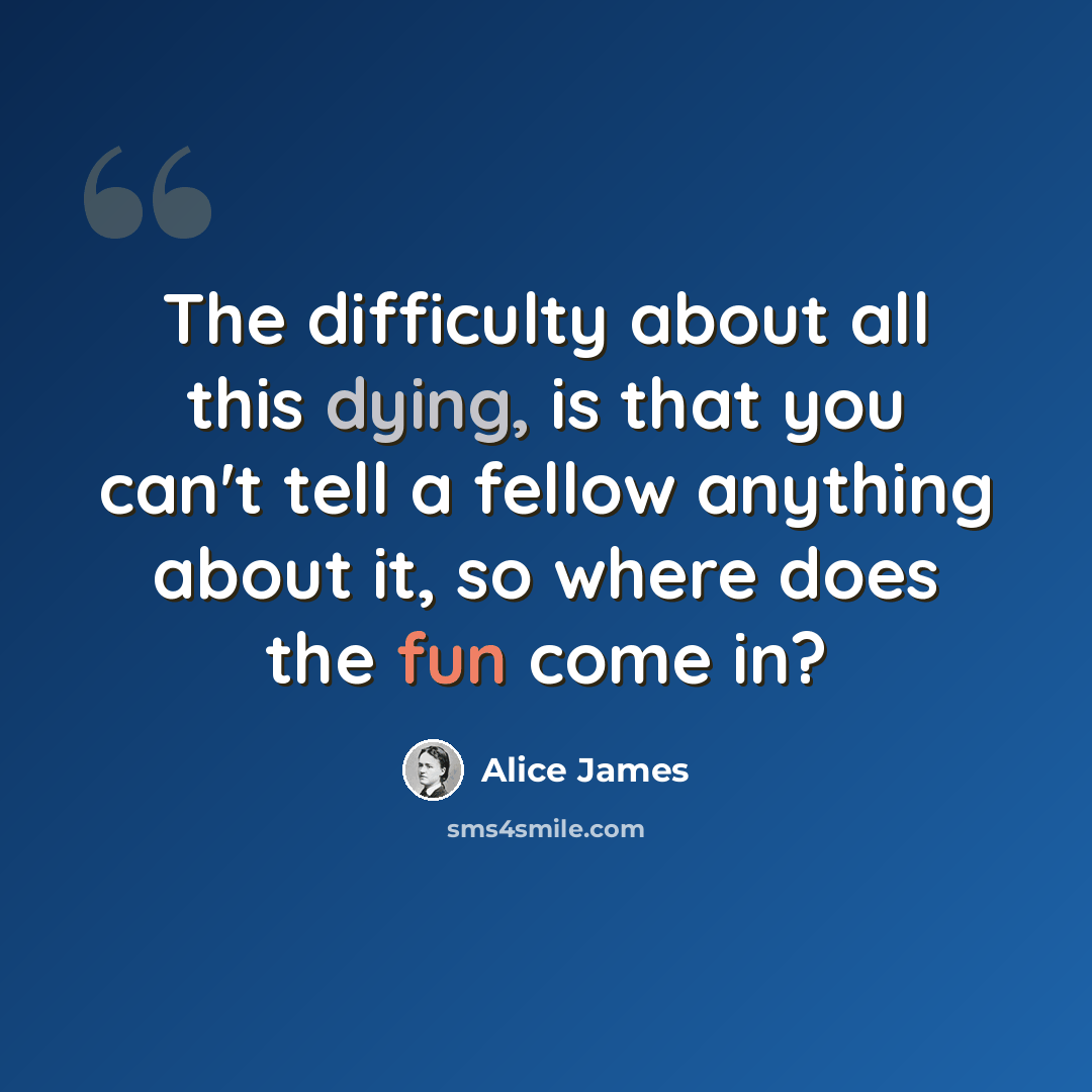 “The difficulty about all this dying, is that you can't tell a fellow anything about it, so where does the fun come in?” quote by Alice James
