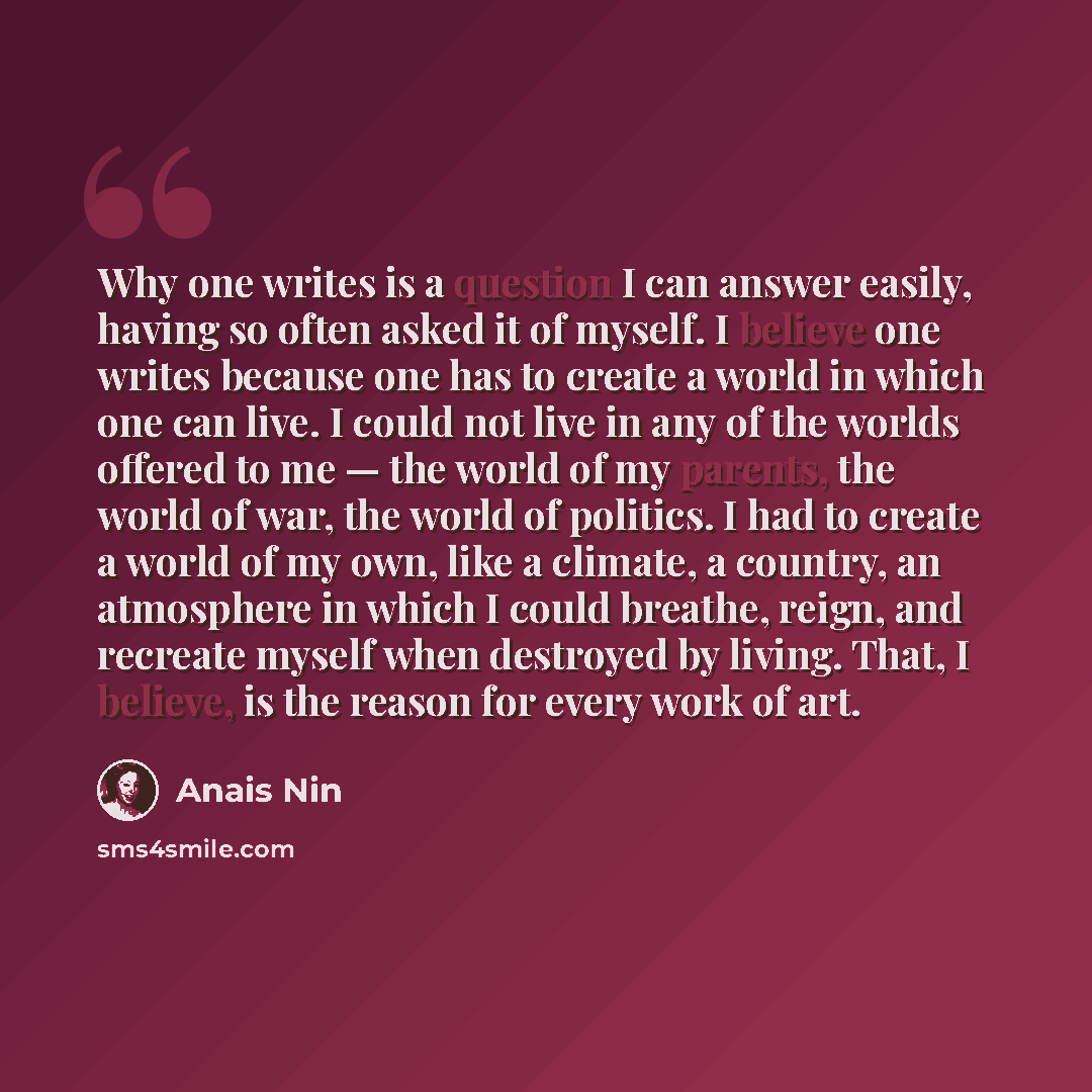 “Why one writes is a question I can answer easily, having so often asked it of myself. I believe one writes because one has to create a world in which one can live. I could not live in any of the worlds offered to me — the world of my parents, the world of war, the world of politics. I had to…” quote by Anais Nin