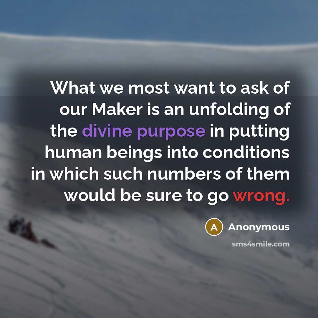 “What we most want to ask of our Maker is an unfolding of the divine purpose in putting human beings into conditions in which such numbers of them would be sure to go wrong.” quote by Anonymous