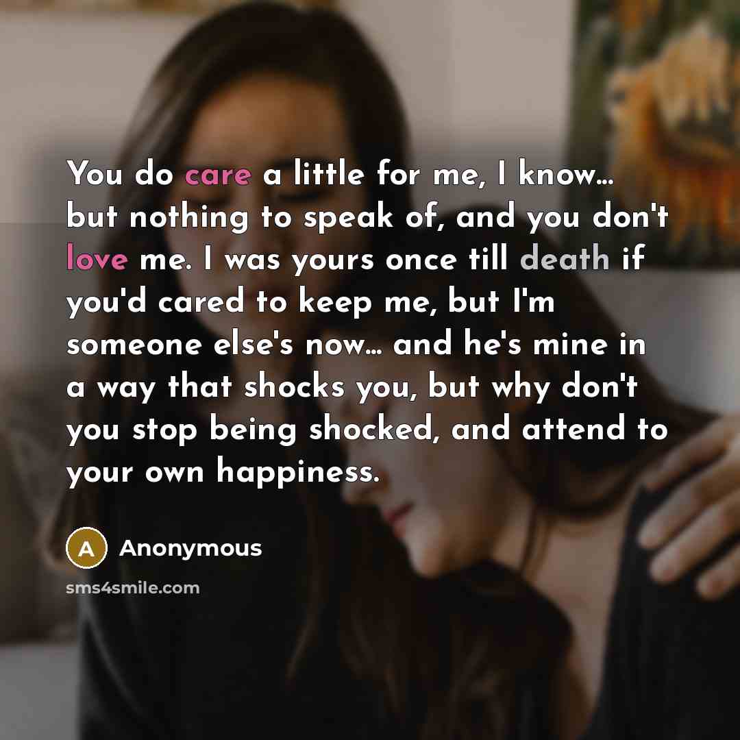 “You do care a little for me, I know... but nothing to speak of, and you don't love me. I was yours once till death if you'd cared to keep me, but I'm someone else's now... and he's mine in a way that shocks you, but why don't you stop being shocked, and attend to your own happiness.” quote by Anonymous