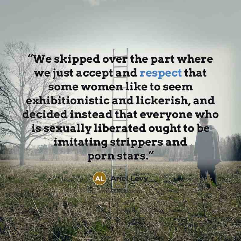 “We skipped over the part where we just accept and respect that some women like to seem exhibitionistic and lickerish, and decided instead that everyone who is sexually liberated ought to be imitating strippers and porn stars.” quote by Ariel Levy