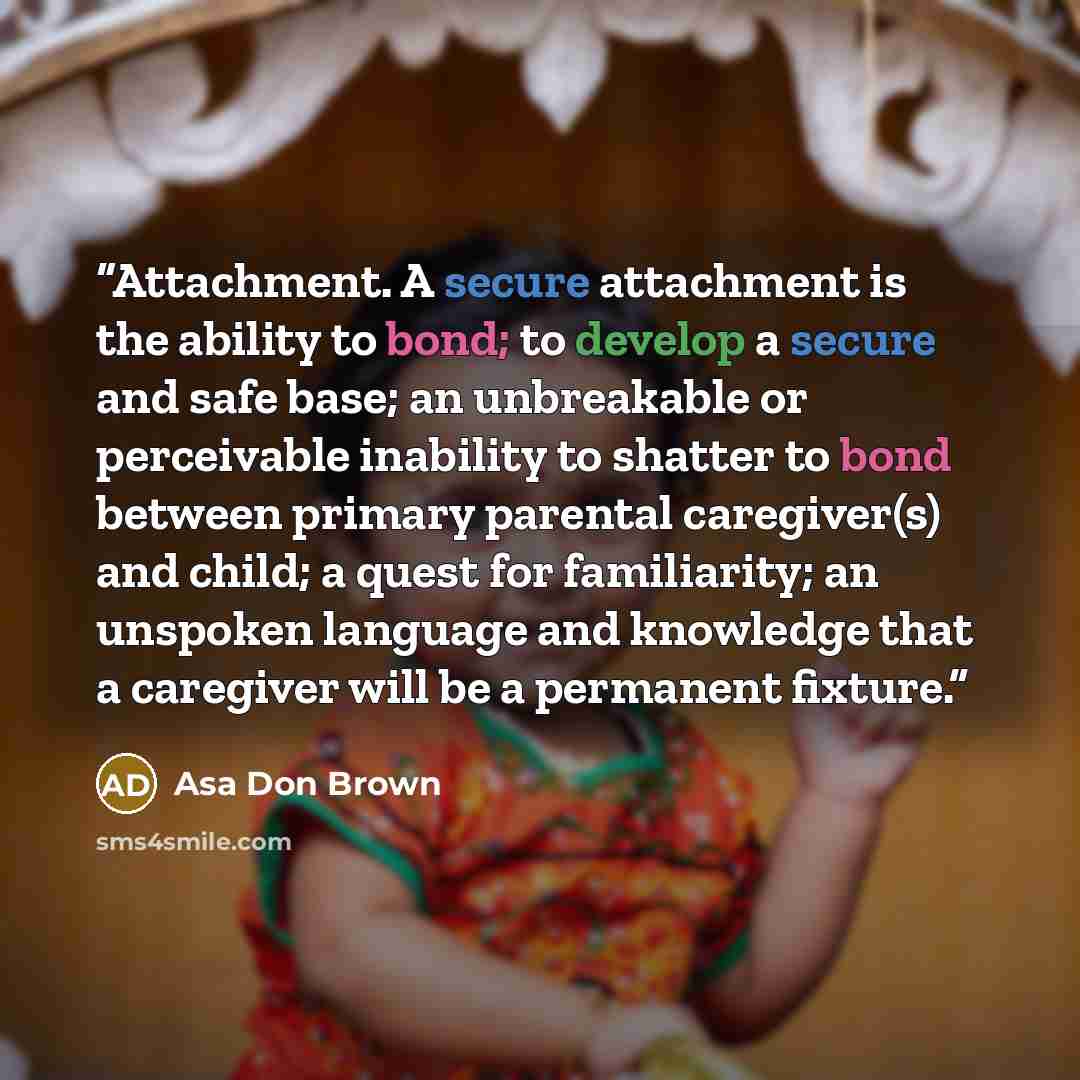 “Attachment. A secure attachment is the ability to bond; to develop a secure and safe base; an unbreakable or perceivable inability to shatter to bond between primary parental caregiver(s) and child; a quest for familiarity; an unspoken language and knowledge that a caregiver will be a permanent…” quote by Asa Don Brown