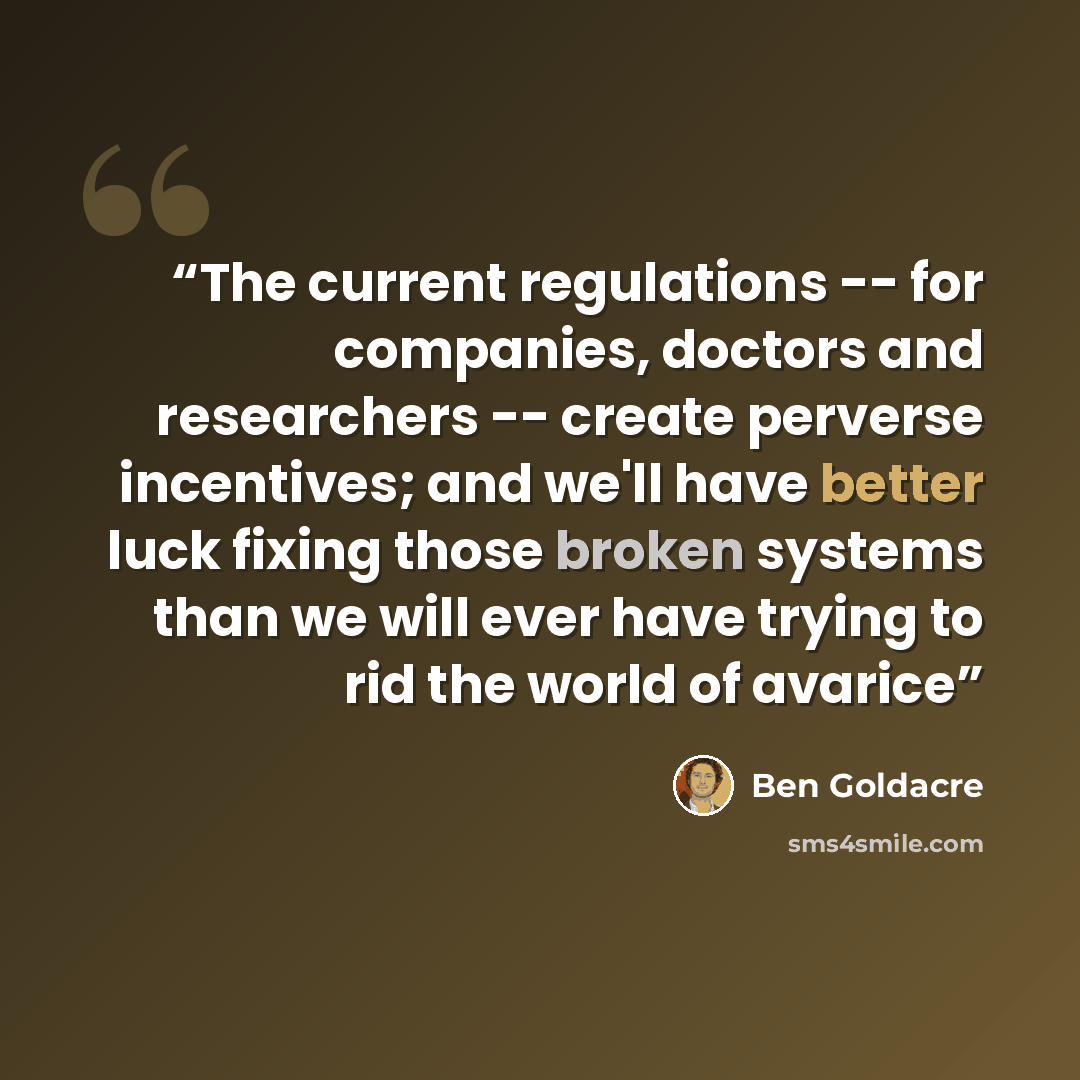 “The current regulations -- for companies, doctors and researchers -- create perverse incentives; and we'll have better luck fixing those broken systems than we will ever have trying to rid the world of avarice” quote by Ben Goldacre