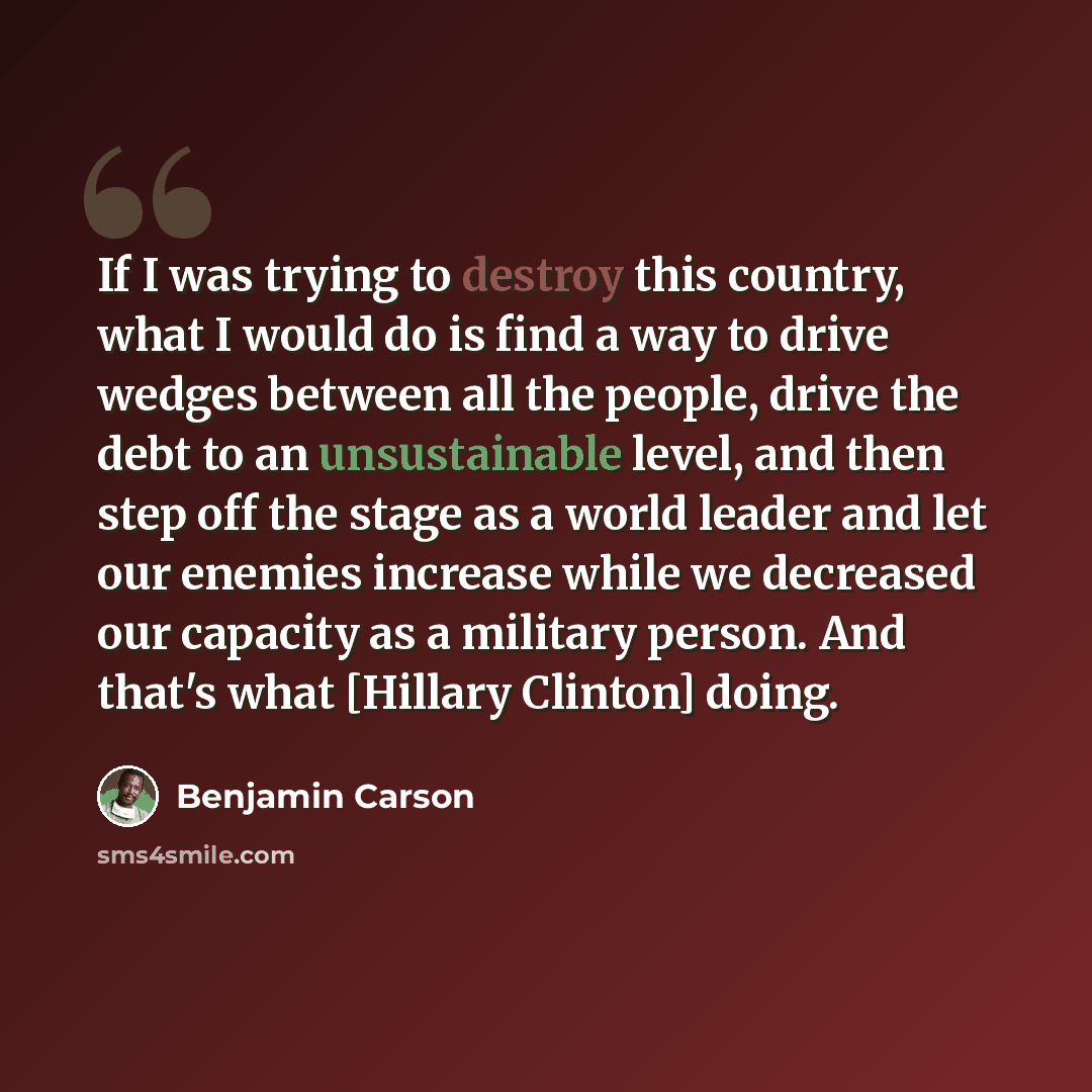“If I was trying to destroy this country, what I would do is find a way to drive wedges between all the people, drive the debt to an unsustainable level, and then step off the stage as a world leader and let our enemies increase while we decreased our capacity as a military person. And that's what…” quote by Benjamin Carson