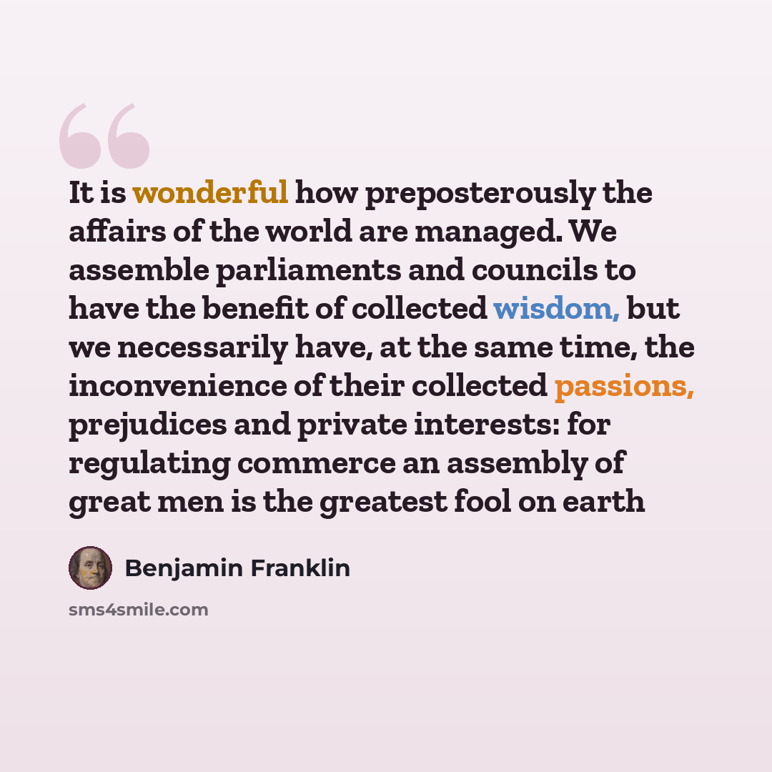 “It is wonderful how preposterously the affairs of the world are managed. We assemble parliaments and councils to have the benefit of collected wisdom, but we necessarily have, at the same time, the inconvenience of their collected passions, prejudices and private interests: for regulating commerce…” quote by Benjamin Franklin