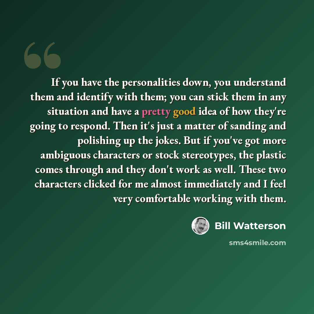 “If you have the personalities down, you understand them and identify with them; you can stick them in any situation and have a pretty good idea of how they're going to respond. Then it's just a matter of sanding and polishing up the jokes. But if you've got more ambiguous characters or stock…” quote by Bill Watterson