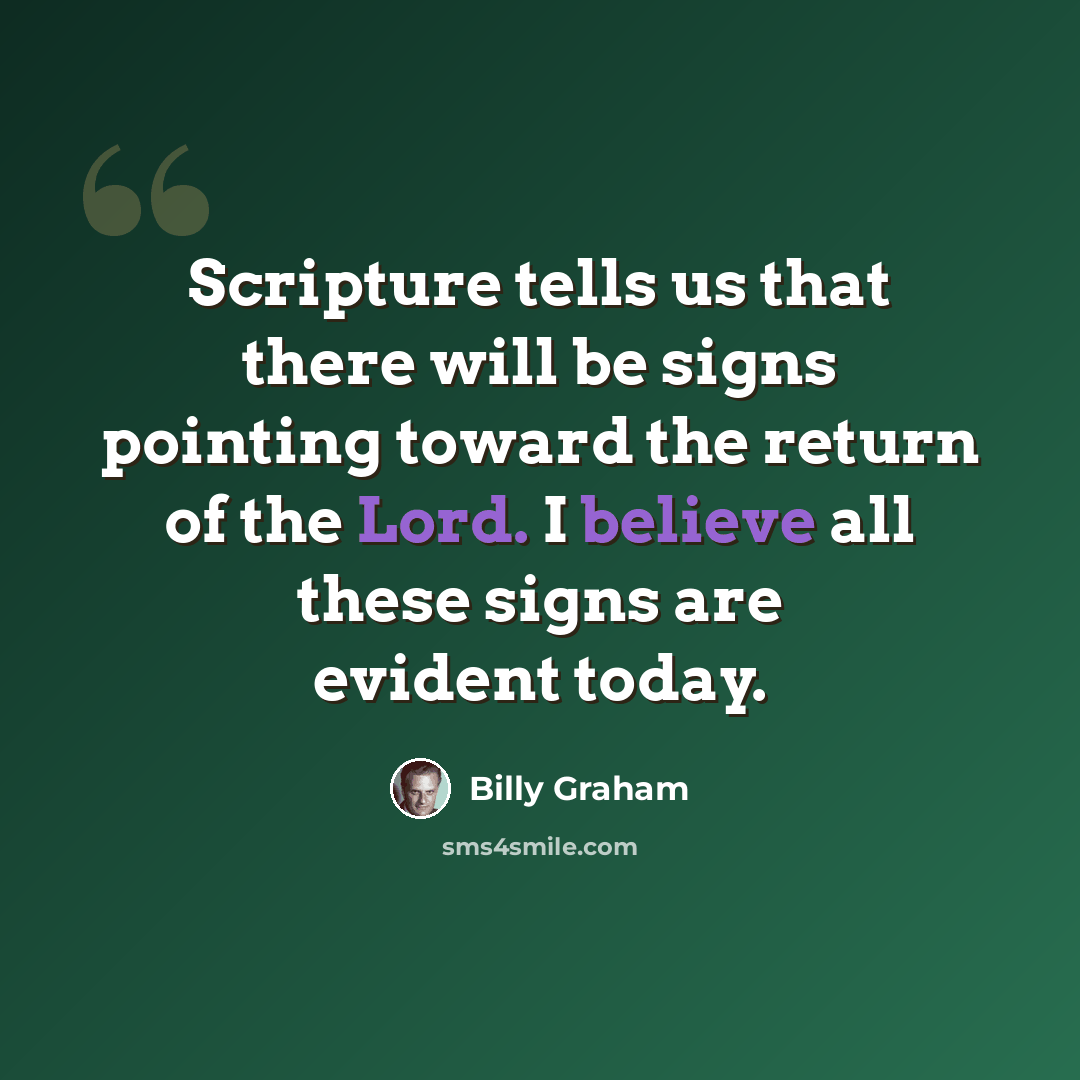 “Scripture tells us that there will be signs pointing toward the return of the Lord. I believe all these signs are evident today.” quote by Billy Graham