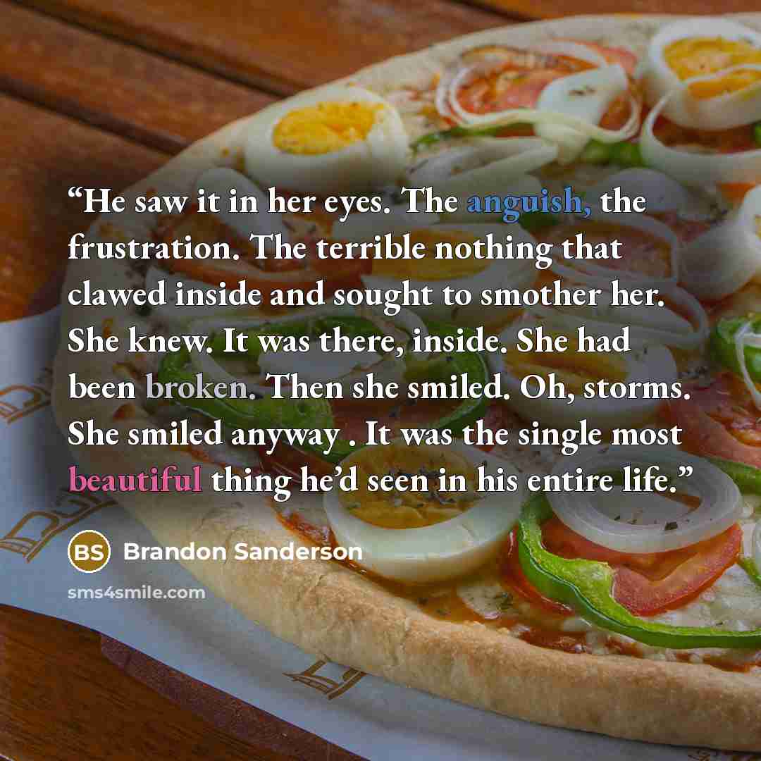 “He saw it in her eyes. The anguish, the frustration. The terrible nothing that clawed inside and sought to smother her. She knew. It was there, inside. She had been broken. Then she smiled. Oh, storms. She smiled anyway . It was the single most beautiful thing he’d seen in his entire life.” quote by Brandon Sanderson