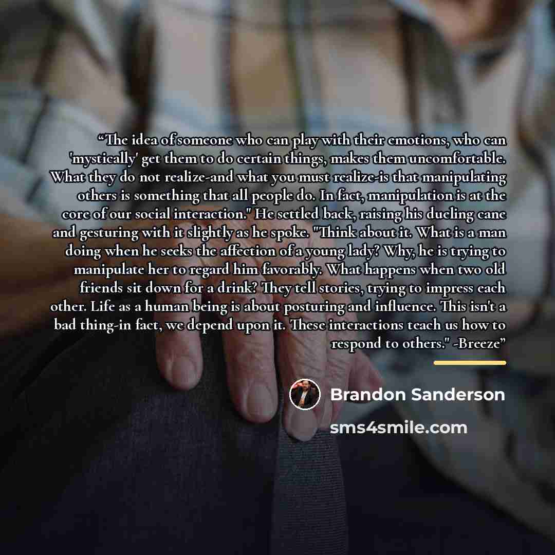 “The idea of someone who can play with their emotions, who can 'mystically' get them to do certain things, makes them uncomfortable. What they do not realize-and what you must realize-is that manipulating others is something that all people do. In fact, manipulation is at the core of our social…” quote by Brandon Sanderson
