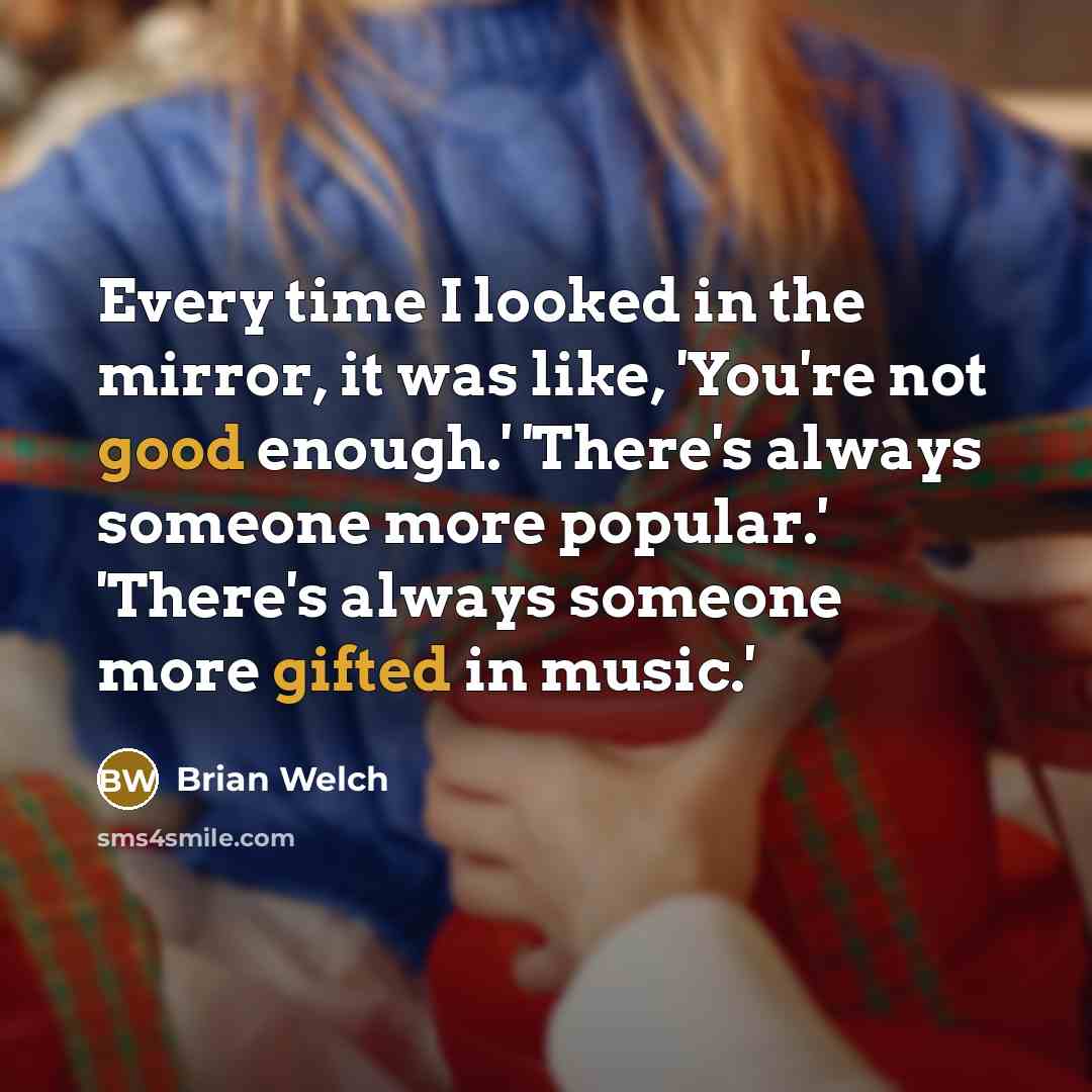 “Every time I looked in the mirror, it was like, 'You're not good enough.' 'There's always someone more popular.' 'There's always someone more gifted in music.'” quote by Brian Welch
