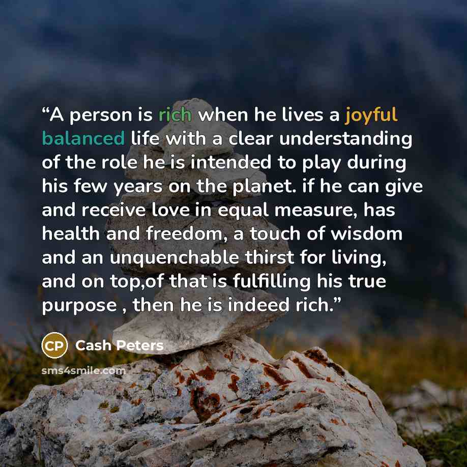 “A person is rich when he lives a joyful balanced life with a clear understanding of the role he is intended to play during his few years on the planet. if he can give and receive love in equal measure, has health and freedom, a touch of wisdom and an unquenchable thirst for living, and on top,of…” quote by Cash Peters