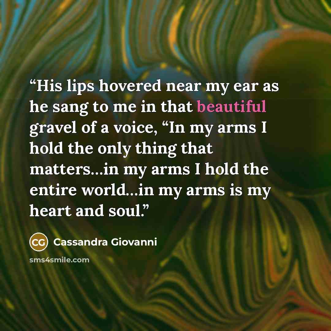 “His lips hovered near my ear as he sang to me in that beautiful gravel of a voice, “In my arms I hold the only thing that matters…in my arms I hold the entire world…in my arms is my heart and soul.” quote by Cassandra Giovanni