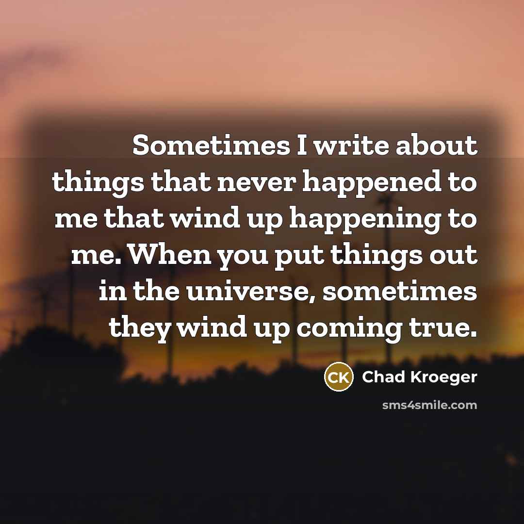 “Sometimes I write about things that never happened to me that wind up happening to me. When you put things out in the universe, sometimes they wind up coming true.” quote by Chad Kroeger