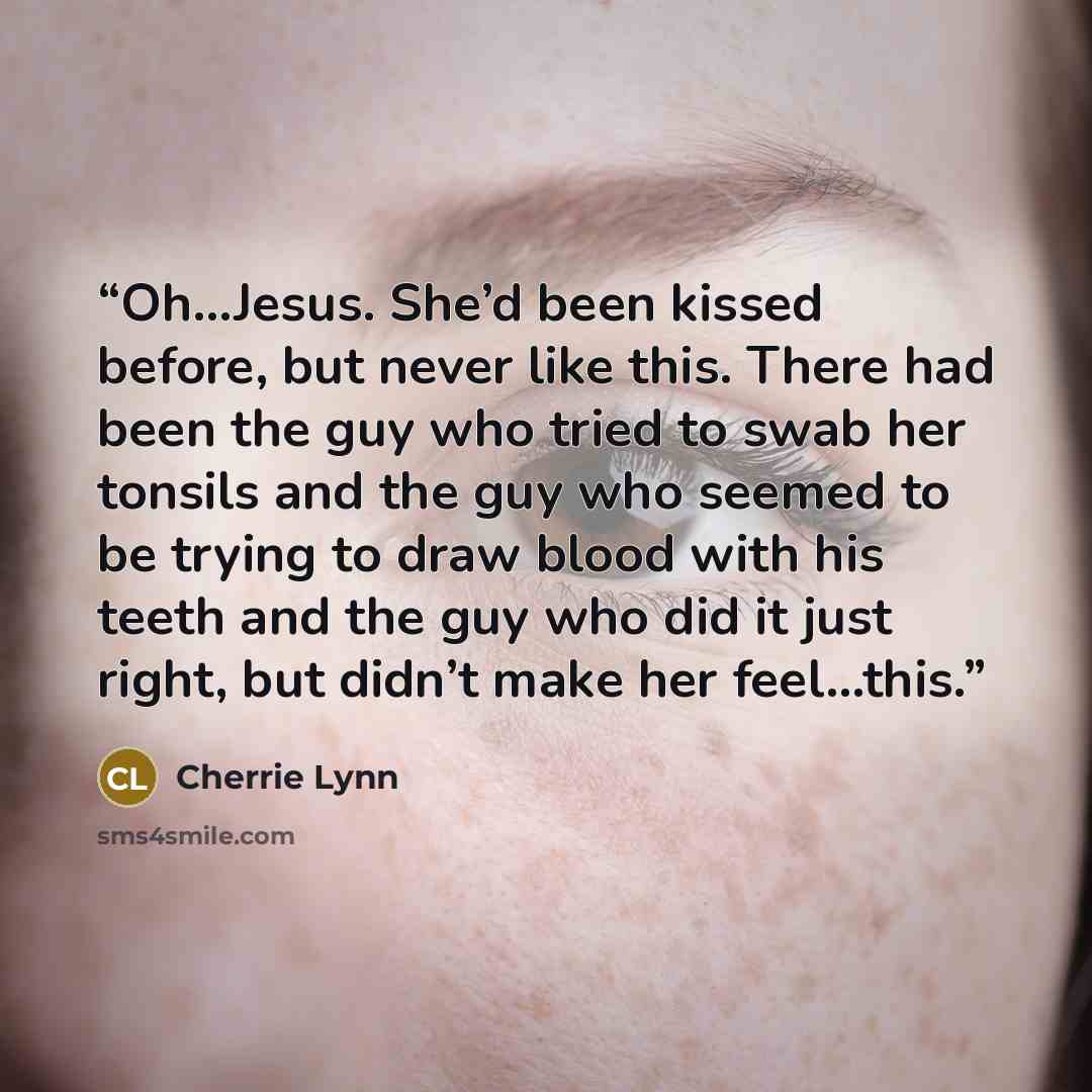 “Oh…Jesus. She’d been kissed before, but never like this. There had been the guy who tried to swab her tonsils and the guy who seemed to be trying to draw blood with his teeth and the guy who did it just right, but didn’t make her feel…this.” quote by Cherrie Lynn