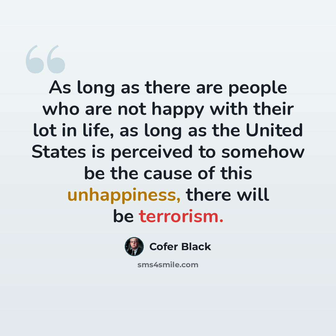 “As long as there are people who are not happy with their lot in life, as long as the United States is perceived to somehow be the cause of this unhappiness, there will be terrorism.” quote by Cofer Black