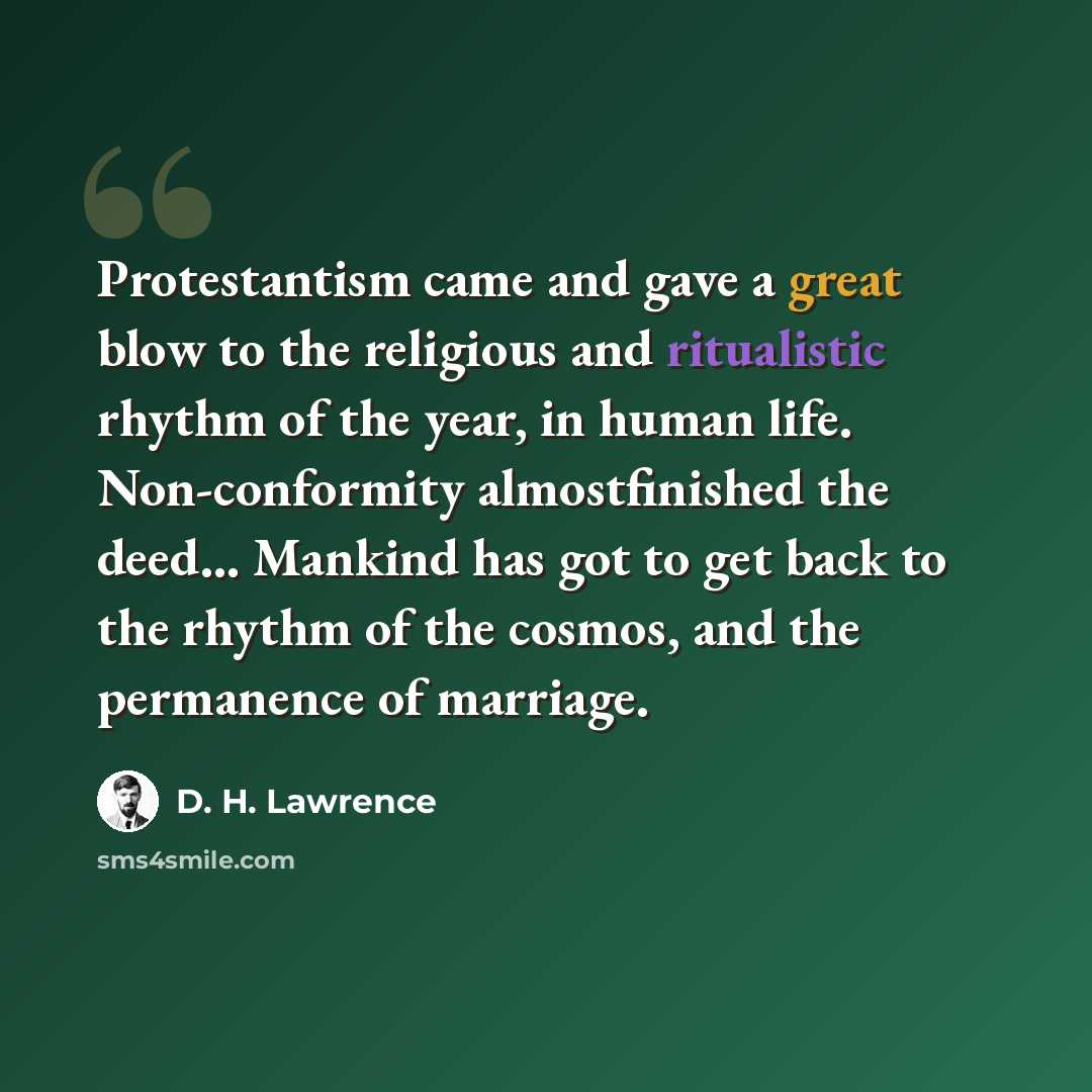 “Protestantism came and gave a great blow to the religious and ritualistic rhythm of the year, in human life. Non-conformity almostfinished the deed… Mankind has got to get back to the rhythm of the cosmos, and the permanence of marriage.” quote by D. H. Lawrence