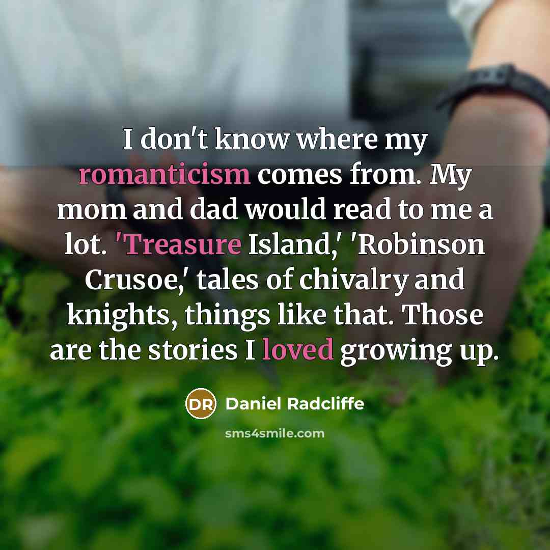“I don't know where my romanticism comes from. My mom and dad would read to me a lot. 'Treasure Island,' 'Robinson Crusoe,' tales of chivalry and knights, things like that. Those are the stories I loved growing up.” quote by Daniel Radcliffe