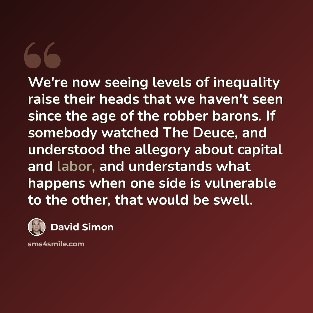 “We're now seeing levels of inequality raise their heads that we haven't seen since the age of the robber barons. If somebody watched The Deuce, and understood the allegory about capital and labor, and understands what happens when one side is vulnerable to the other, that would be swell.” quote by David Simon