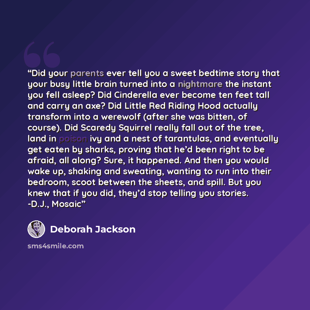 “Did your parents ever tell you a sweet bedtime story that your busy little brain turned into a nightmare the instant you fell asleep? Did Cinderella ever become ten feet tall and carry an axe? Did Little Red Riding Hood actually transform into a werewolf (after she was bitten, of course). Did…” quote by Deborah Jackson