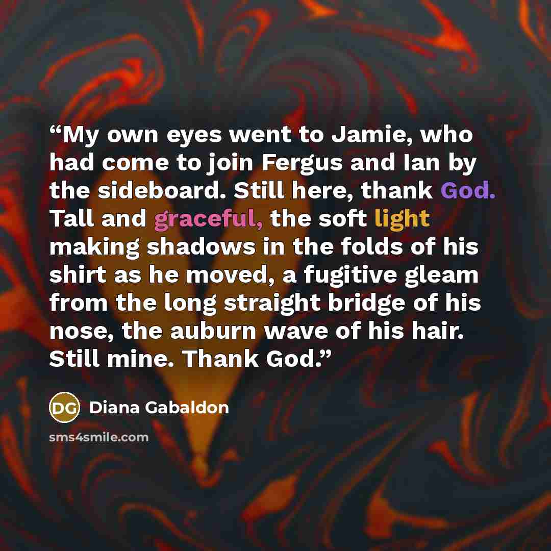 “My own eyes went to Jamie, who had come to join Fergus and Ian by the sideboard. Still here, thank God. Tall and graceful, the soft light making shadows in the folds of his shirt as he moved, a fugitive gleam from the long straight bridge of his nose, the auburn wave of his hair. Still mine. Thank…” quote by Diana Gabaldon