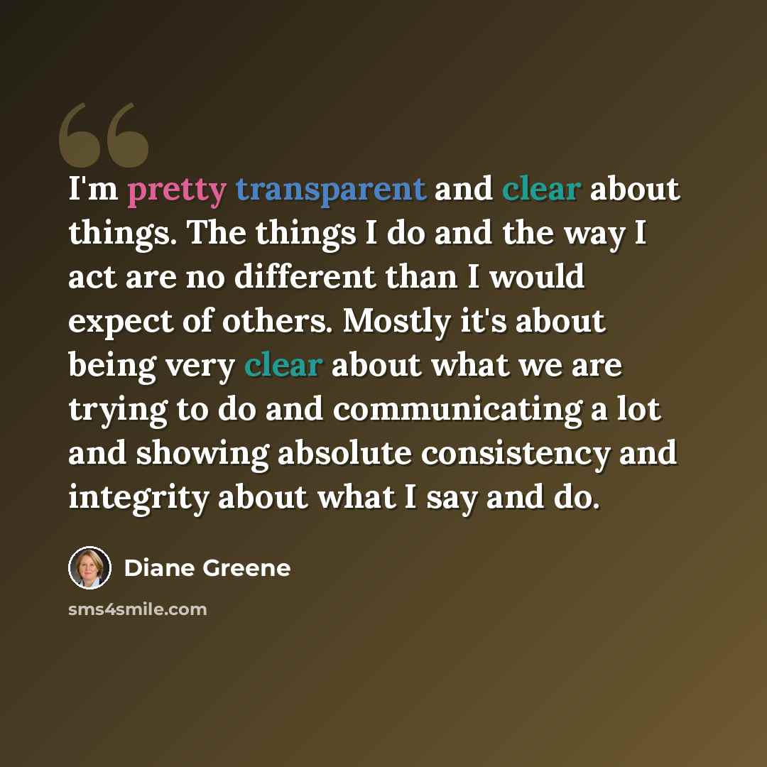 “I'm pretty transparent and clear about things. The things I do and the way I act are no different than I would expect of others. Mostly it's about being very clear about what we are trying to do and communicating a lot and showing absolute consistency and integrity about what I say and do.” quote by Diane Greene