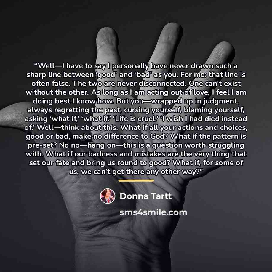 “Well—I have to say I personally have never drawn such a sharp line between ‘good’ and ‘bad’ as you. For me: that line is often false. The two are never disconnected. One can’t exist without the other. As long as I am acting out of love, I feel I am doing best I know how. But you—wrapped up in…” quote by Donna Tartt