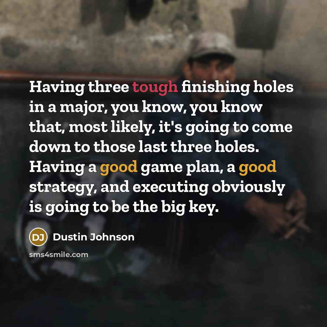 “Having three tough finishing holes in a major, you know, you know that, most likely, it's going to come down to those last three holes. Having a good game plan, a good strategy, and executing obviously is going to be the big key.” quote by Dustin Johnson