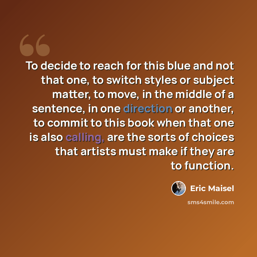 “To decide to reach for this blue and not that one, to switch styles or subject matter, to move, in the middle of a sentence, in one direction or another, to commit to this book when that one is also calling, are the sorts of choices that artists must make if they are to function.” quote by Eric Maisel